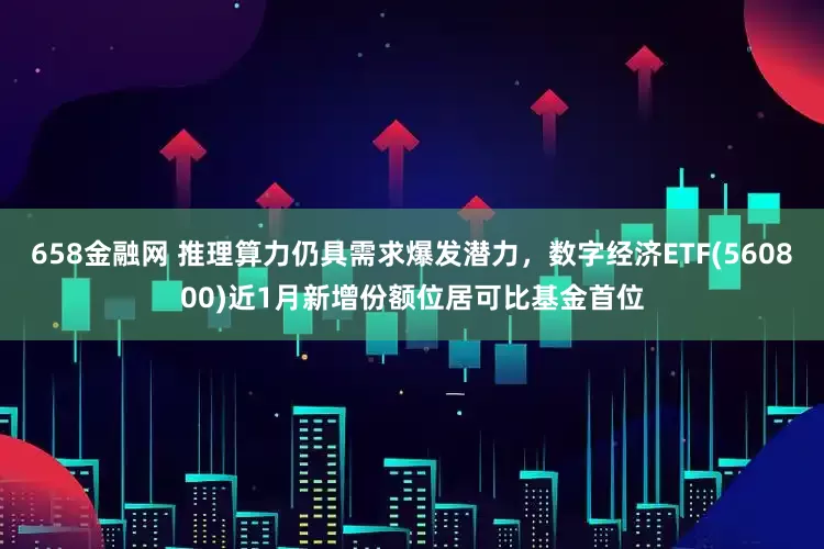 658金融网 推理算力仍具需求爆发潜力，数字经济ETF(560800)近1月新增份额位居可比基金首位