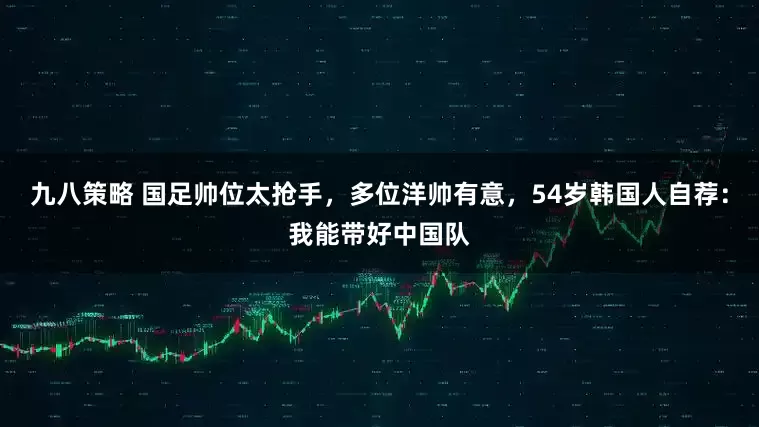九八策略 国足帅位太抢手，多位洋帅有意，54岁韩国人自荐：我能带好中国队