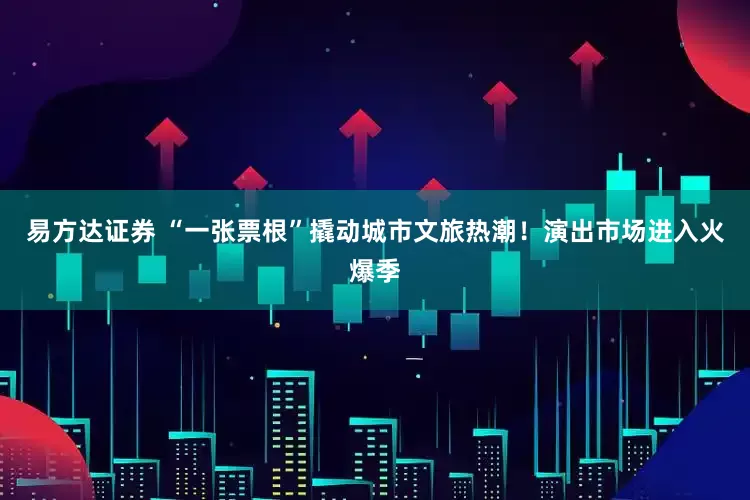 易方达证券 “一张票根”撬动城市文旅热潮！演出市场进入火爆季
