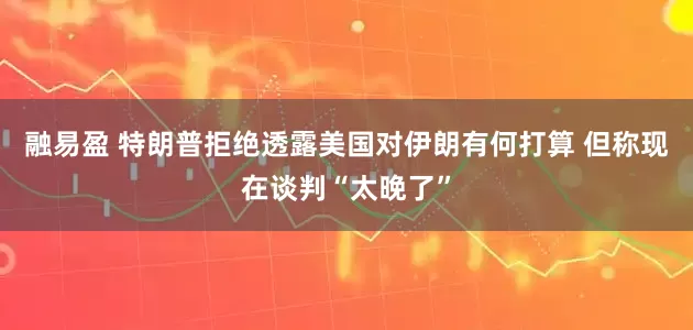融易盈 特朗普拒绝透露美国对伊朗有何打算 但称现在谈判“太晚了”