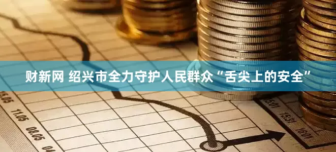 财新网 绍兴市全力守护人民群众“舌尖上的安全”