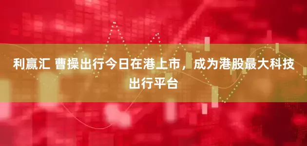 利赢汇 曹操出行今日在港上市，成为港股最大科技出行平台