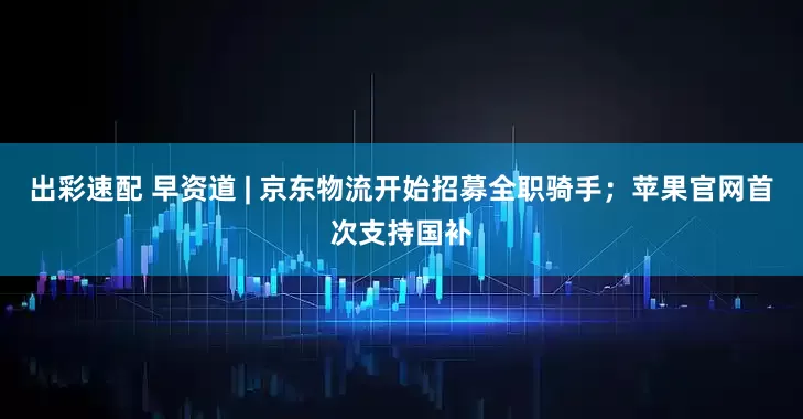 出彩速配 早资道 | 京东物流开始招募全职骑手；苹果官网首次支持国补