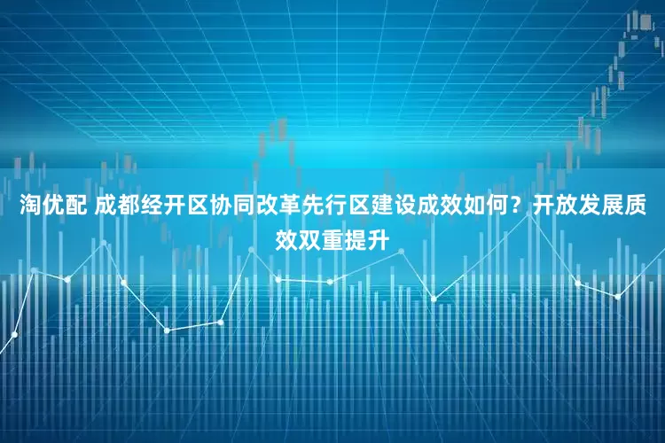 淘优配 成都经开区协同改革先行区建设成效如何？开放发展质效双重提升