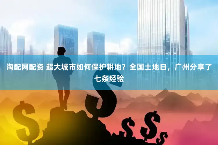 淘配网配资 超大城市如何保护耕地？全国土地日，广州分享了七条经验