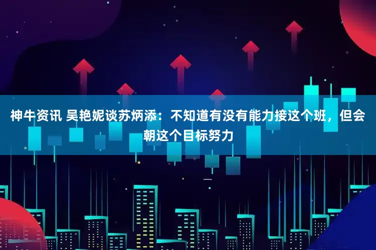 神牛资讯 吴艳妮谈苏炳添：不知道有没有能力接这个班，但会朝这个目标努力