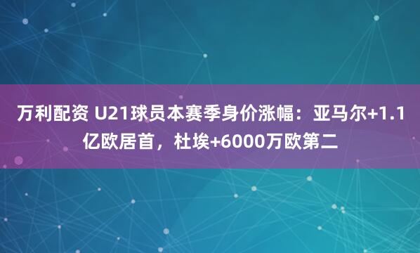 万利配资 U21球员本赛季身价涨幅：亚马尔+1.1亿欧居首，杜埃+6000万欧第二