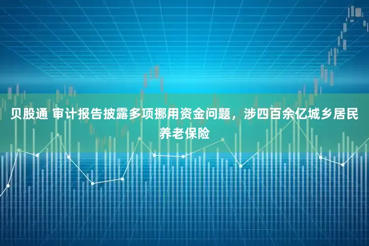 贝股通 审计报告披露多项挪用资金问题，涉四百余亿城乡居民养老保险