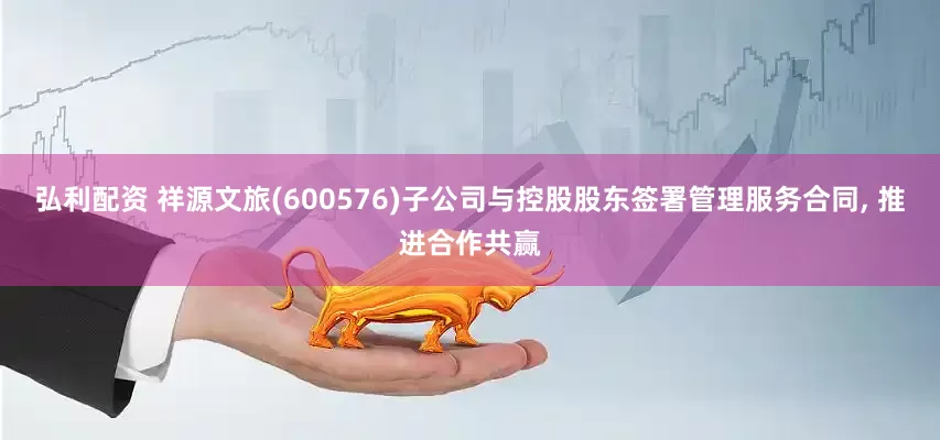 弘利配资 祥源文旅(600576)子公司与控股股东签署管理服务合同, 推进合作共赢