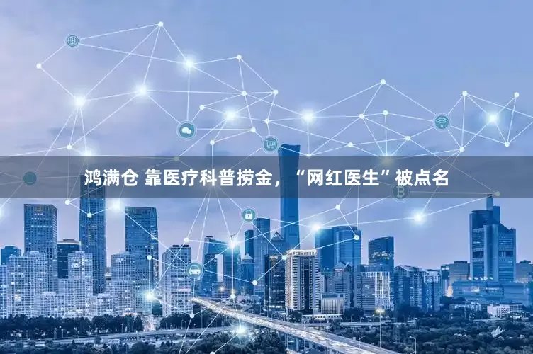 鸿满仓 靠医疗科普捞金，“网红医生”被点名