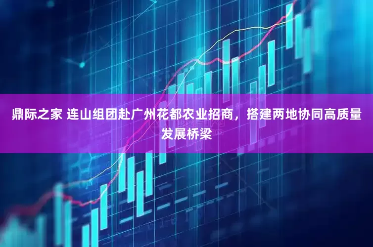 鼎际之家 连山组团赴广州花都农业招商，搭建两地协同高质量发展桥梁