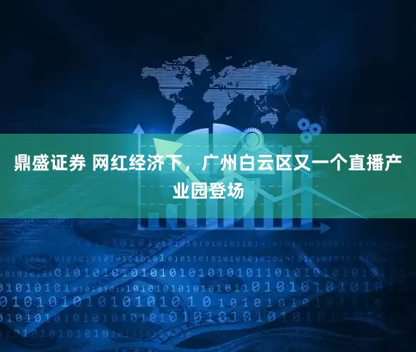 鼎盛证券 网红经济下，广州白云区又一个直播产业园登场