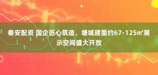 秦安配资 国企匠心筑造，塘城建面约67-125㎡展示空间盛大开放