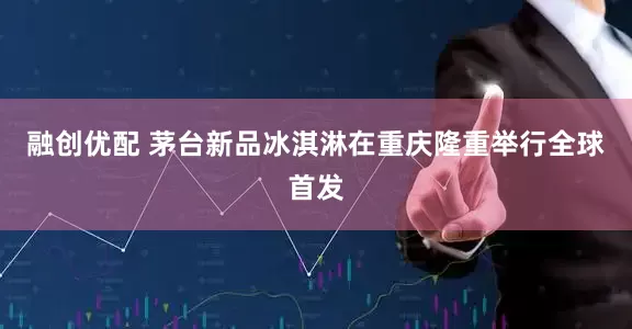 融创优配 茅台新品冰淇淋在重庆隆重举行全球首发