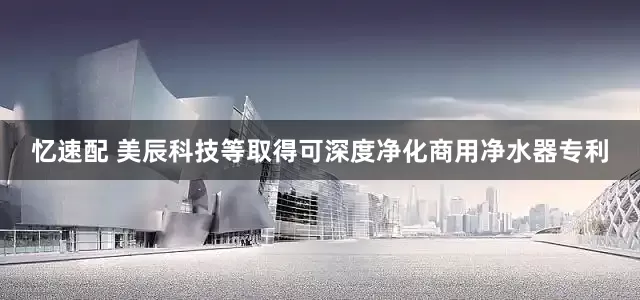 忆速配 美辰科技等取得可深度净化商用净水器专利