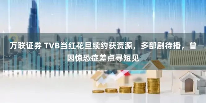 万联证券 TVB当红花旦续约获资源，多部剧待播，曾因惊恐症差点寻短见