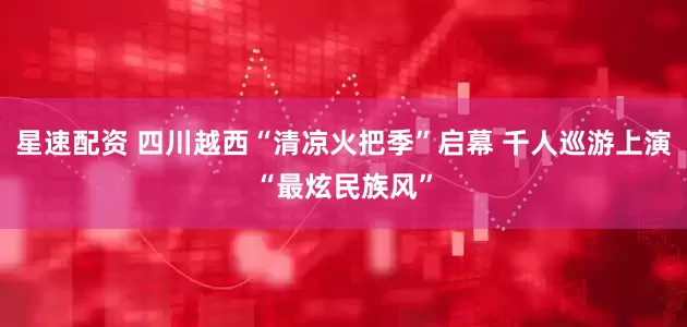 星速配资 四川越西“清凉火把季”启幕 千人巡游上演“最炫民族风”