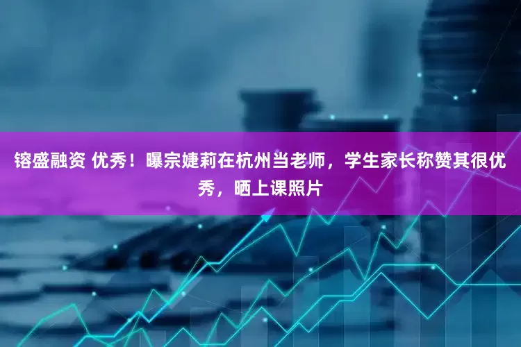 镕盛融资 优秀！曝宗婕莉在杭州当老师，学生家长称赞其很优秀，晒上课照片
