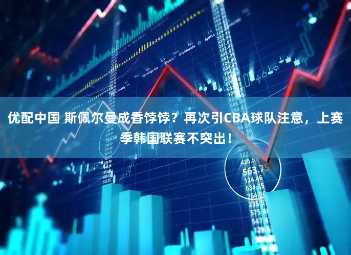 优配中国 斯佩尔曼成香饽饽？再次引CBA球队注意，上赛季韩国联赛不突出！