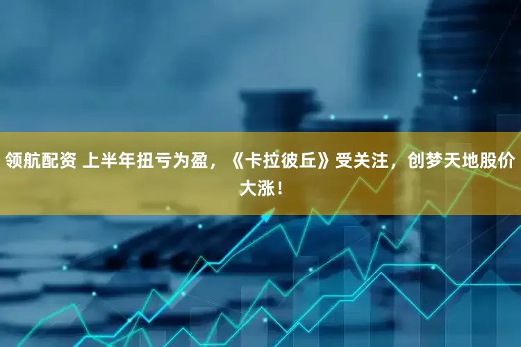 领航配资 上半年扭亏为盈，《卡拉彼丘》受关注，创梦天地股价大涨！