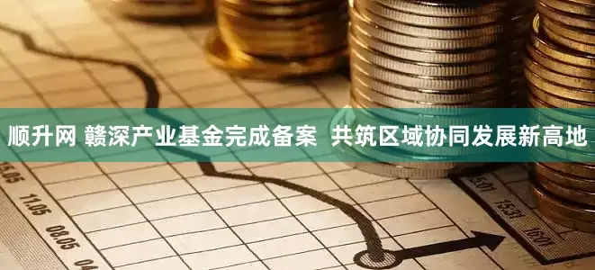 顺升网 赣深产业基金完成备案  共筑区域协同发展新高地