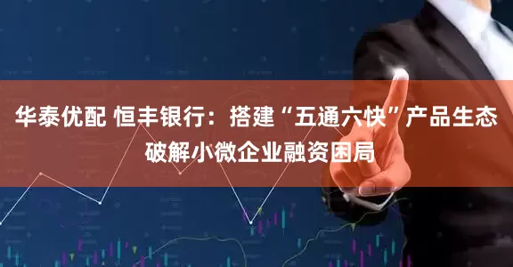 华泰优配 恒丰银行：搭建“五通六快”产品生态 破解小微企业融资困局