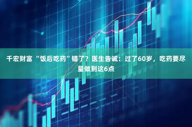 千宏财富 “饭后吃药”错了？医生告诫：过了60岁，吃药要尽量做到这6点