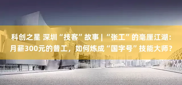 科创之星 深圳“技客”故事 | “张工”的毫厘江湖：月薪300元的普工，如何炼成“国字号”技能大师？