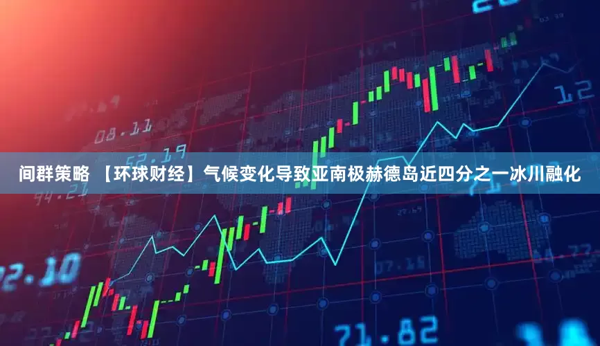 间群策略 【环球财经】气候变化导致亚南极赫德岛近四分之一冰川融化