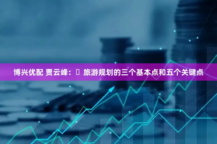 博兴优配 贾云峰：‌旅游规划的三个基本点和五个关键点