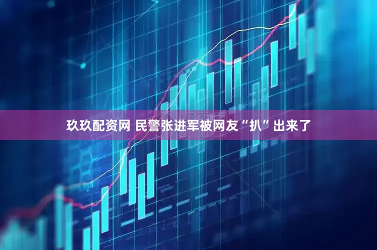 玖玖配资网 民警张进军被网友“扒”出来了
