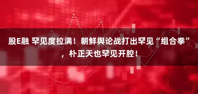 股E融 罕见度拉满！朝鲜舆论战打出罕见“组合拳”，朴正天也罕见开腔！