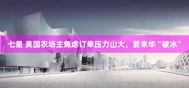 七星 美国农场主焦虑订单压力山大，要来华“破冰”