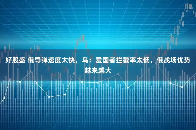 好股盛 俄导弹速度太快，乌：爱国者拦截率太低，俄战场优势越来越大