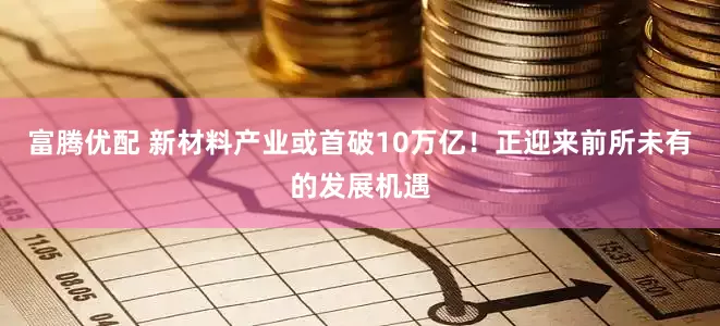 富腾优配 新材料产业或首破10万亿！正迎来前所未有的发展机遇