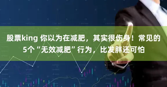 股票king 你以为在减肥，其实很伤身！常见的5个“无效减肥”行为，比发胖还可怕