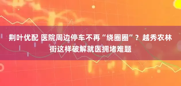荆叶优配 医院周边停车不再“绕圈圈”？越秀农林街这样破解就医拥堵难题