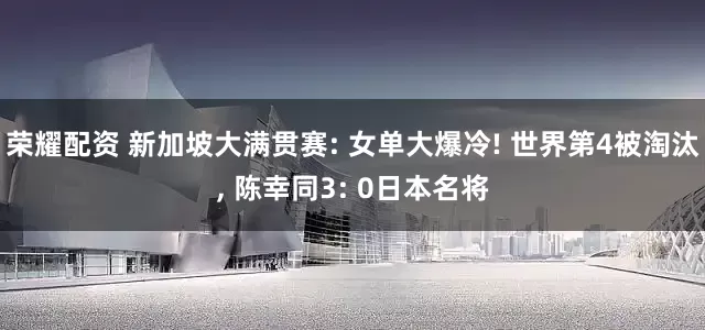 荣耀配资 新加坡大满贯赛: 女单大爆冷! 世界第4被淘汰, 陈幸同3: 0日本名将