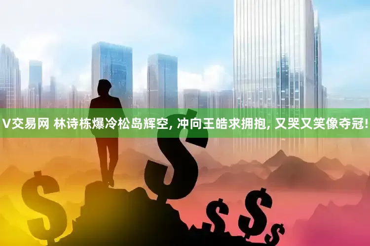 V交易网 林诗栋爆冷松岛辉空, 冲向王皓求拥抱, 又哭又笑像夺冠!