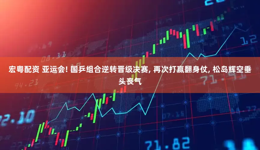 宏粤配资 亚运会! 国乒组合逆转晋级决赛, 再次打赢翻身仗, 松岛辉空垂头丧气